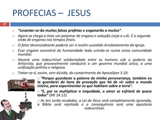 PROFECIAS – JESUS
57
 “Levantar-se-ão muitos falsos profetas e enganarão a muitos”.
 Agora se chega a mais um patamar de engano e sedução (veja o v.4). É a segunda
onda de enganos nos tempos finais.
 O fator desencadeante poderia ser o recém-sucedido Arrebatamento da Igreja.
 Esse engano consistirá da humanidade toda unindo-se numa única comunidade
mundial.
 Haverá uma indescritível solidariedade entre os homens sob o poderio do
Anticristo, que provavelmente conduzirá a um governo mundial único, a uma
unificação política e religiosa.
 Tratar-se-á, assim, sem dúvida, do cumprimento de Apocalipse 3.10:
 “Porque guardaste a palavra da minha perseverança, também eu
te guardarei da hora da provação que há de vir sobre o mundo
inteiro, para experimentar os que habitam sobre a terra”.
 “E, por se multiplicar a iniquidade, o amor se esfriará de quase
todos” (Mt 24.12).
 As leis serão mudadas, a Lei de Deus será completamente ignorada,
a Bíblia será rejeitada e a consequência será uma apostasia
indescritível.
 