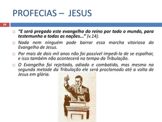 PROFECIAS – JESUS
58
 “E será pregado este evangelho do reino por todo o mundo, para
testemunho a todas as nações...” (v.14).
 Nada nem ninguém pode barrar essa marcha vitoriosa do
Evangelho de Jesus.
 Por mais de dois mil anos não foi possível impedi-lo de se espalhar,
e isso também não acontecerá no tempo da Tribulação.
 O Evangelho foi rejeitado, odiado e combatido, mas mesmo na
segunda metade da Tribulação ele será proclamado até a volta de
Jesus em glória.

 