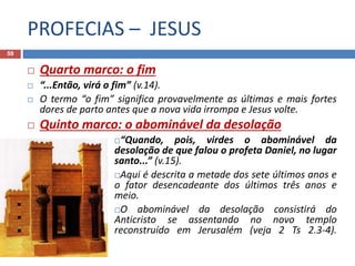 PROFECIAS – JESUS
59
 Quarto marco: o fim
 “...Então, virá o fim” (v.14).
 O termo “o fim” significa provavelmente as últimas e mais fortes
dores de parto antes que a nova vida irrompa e Jesus volte.
 Quinto marco: o abominável da desolação
“Quando, pois, virdes o abominável da
desolação de que falou o profeta Daniel, no lugar
santo...” (v.15).
Aqui é descrita a metade dos sete últimos anos e
o fator desencadeante dos últimos três anos e
meio.
O abominável da desolação consistirá do
Anticristo se assentando no novo templo
reconstruído em Jerusalém (veja 2 Ts 2.3-4).
 