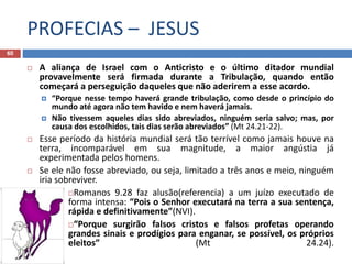 PROFECIAS – JESUS
60
 A aliança de Israel com o Anticristo e o último ditador mundial
provavelmente será firmada durante a Tribulação, quando então
começará a perseguição daqueles que não aderirem a esse acordo.
 “Porque nesse tempo haverá grande tribulação, como desde o princípio do
mundo até agora não tem havido e nem haverá jamais.
 Não tivessem aqueles dias sido abreviados, ninguém seria salvo; mas, por
causa dos escolhidos, tais dias serão abreviados” (Mt 24.21-22).
 Esse período da história mundial será tão terrível como jamais houve na
terra, incomparável em sua magnitude, a maior angústia já
experimentada pelos homens.
 Se ele não fosse abreviado, ou seja, limitado a três anos e meio, ninguém
iria sobreviver.
Romanos 9.28 faz alusão(referencia) a um juízo executado de
forma intensa: “Pois o Senhor executará na terra a sua sentença,
rápida e definitivamente”(NVI).
“Porque surgirão falsos cristos e falsos profetas operando
grandes sinais e prodígios para enganar, se possível, os próprios
eleitos” (Mt 24.24).
 