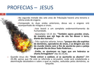 PROFECIAS – JESUS
61
Na segunda metade dos sete anos de Tribulação haverá uma terceira e
última onda de engano.
Comparado às duas ondas anteriores, dessa vez o engano virá
acompanhado de milagres e sinais.
Isso levará a um completo endemoninhamento da
humanidade.
Apocalipse 13.13 diz: “Também opera grandes sinais,
de maneira que até fogo do céu faz descer à terra,
diante dos homens.”
Três capítulos adiante, lemos: “porque eles são espíritos
de demônios, operadores de sinais, e se dirigem aos reis
do mundo inteiro com o fim de ajuntá-los para a peleja
do grande Dia do Deus Todo-Poderoso...
Então, os ajuntaram no lugar que em hebraico se
chama Armagedom” (Ap 16.14,16).
 Quando Jesus diz: “Onde estiver o cadáver, aí se ajuntarão os abutres” (Mt
24.28), penso que Ele está se referindo a Jerusalém, onde será estabelecida a
abominação desoladora e sobre a qual as nações, seduzidas pelos demônios, se
lançarão.
 