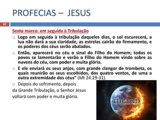 PROFECIAS – JESUS
62
Sexto marco: em seguida à Tribulação
 Logo em seguida à tribulação daqueles dias, o sol escurecerá, a
lua não dará a sua claridade, as estrelas cairão do firmamento, e
os poderes dos céus serão abalados.
 Então, aparecerá no céu o sinal do Filho do Homem; todos os
povos se lamentarão e verão o Filho do Homem vindo sobre as
nuvens do céu, com poder e muita glória.
 E ele enviará os seus anjos, com grande clangor de trombeta, os
quais reunirão os seus escolhidos, dos quatro ventos, de uma a
outra extremidade dos céus” (Mt 24.29-31).
 Depois do sofrimento, depois
da Grande Tribulação, o Senhor Jesus
voltará com poder e muita glória.
 