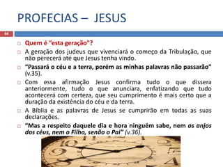 PROFECIAS – JESUS
64
 Quem é “esta geração”?
 A geração dos judeus que vivenciará o começo da Tribulação, que
não perecerá até que Jesus tenha vindo.
 “Passará o céu e a terra, porém as minhas palavras não passarão”
(v.35).
 Com essa afirmação Jesus confirma tudo o que dissera
anteriormente, tudo o que anunciara, enfatizando que tudo
acontecerá com certeza, que seu cumprimento é mais certo que a
duração da existência do céu e da terra.
 A Bíblia e as palavras de Jesus se cumprirão em todas as suas
declarações.
 “Mas a respeito daquele dia e hora ninguém sabe, nem os anjos
dos céus, nem o Filho, senão o Pai” (v.36).
 