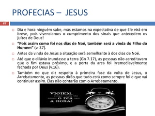 PROFECIAS – JESUS
65
 Dia e hora ninguém sabe, mas estamos na expectativa de que Ele virá em
breve, pois vivenciamos o cumprimento dos sinais que antecedem os
juízos de Deus!
 “Pois assim como foi nos dias de Noé, também será a vinda do Filho do
Homem” (v. 37).
 Antes da vinda de Jesus a situação será semelhante à dos dias de Noé.
 Até que o dilúvio inundasse a terra (Gn 7.17), as pessoas não acreditavam
que o fim estava próximo, e a porta da arca foi irremediavelmente
fechada por Deus (v.16).
 Também no que diz respeito à primeira fase da volta de Jesus, o
Arrebatamento, as pessoas dirão que tudo está como sempre foi e que vai
continuar assim. Elas não contarão com o Arrebatamento.

 