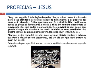 PROFECIAS – JESUS
66
 “Logo em seguida à tribulação daqueles dias, o sol escurecerá, a lua não
dará a sua claridade, as estrelas cairão do firmamento, e os poderes dos
céus serão abalados. Então, aparecerá no céu o sinal do Filho do Homem;
todos os povos se lamentarão e verão o Filho do Homem vindo sobre as
nuvens do céu, com poder e muita glória. E ele enviará os seus anjos, com
grande clangor de trombeta, os quais reunirão os seus escolhidos, dos
quatro ventos, de uma a outra extremidade dos céus” (Mt 24.29-31).
 “Porque, assim como foi nos dias anteriores ao dilúvio comiam e bebiam,
casavam e davam-se em casamento, até ao dia em que Noé entrou na
arca”(Mt 24.38).
 Sete dias depois que Noé entrou na arca, o dilúvio se derramou (veja Gn
7.1,4,7).
 