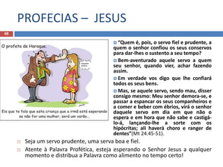 PROFECIAS – JESUS
68
 “Quem é, pois, o servo fiel e prudente, a
quem o senhor confiou os seus conservos
para dar-lhes o sustento a seu tempo?
 Bem-aventurado aquele servo a quem
seu senhor, quando vier, achar fazendo
assim.
 Em verdade vos digo que lhe confiará
todos os seus bens.
 Mas, se aquele servo, sendo mau, disser
consigo mesmo: Meu senhor demora-se, e
passar a espancar os seus companheiros e
a comer e beber com ébrios, virá o senhor
daquele servo em dia em que não o
espera e em hora que não sabe e castigá-
lo-á, lançando-lhe a sorte com os
hipócritas; ali haverá choro e ranger de
dentes”(Mt 24.45-51).
 Seja um servo prudente, uma serva boa e fiel.
 Atente à Palavra Profética, esteja esperando o Senhor Jesus a qualquer
momento e distribua a Palavra como alimento no tempo certo!
 