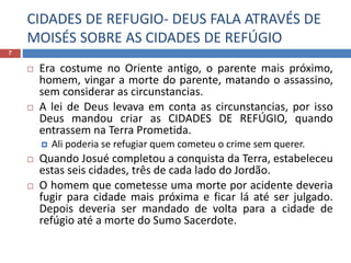 CIDADES DE REFUGIO- DEUS FALA ATRAVÉS DE
MOISÉS SOBRE AS CIDADES DE REFÚGIO
7
 Era costume no Oriente antigo, o parente mais próximo,
homem, vingar a morte do parente, matando o assassino,
sem considerar as circunstancias.
 A lei de Deus levava em conta as circunstancias, por isso
Deus mandou criar as CIDADES DE REFÚGIO, quando
entrassem na Terra Prometida.
 Ali poderia se refugiar quem cometeu o crime sem querer.
 Quando Josué completou a conquista da Terra, estabeleceu
estas seis cidades, três de cada lado do Jordão.
 O homem que cometesse uma morte por acidente deveria
fugir para cidade mais próxima e ficar lá até ser julgado.
Depois deveria ser mandado de volta para a cidade de
refúgio até a morte do Sumo Sacerdote.
 