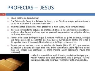 PROFECIAS – JESUS
70
 Não é estória da Carochinha!
 É a Palavra de Deus, é a Palavra de Jesus; e se Ele disse o que vai acontecer e
como vai acontecer é porque vai mesmo!
 Os sinais estão aí cada vez mais presentes e mais claros, mais contundentes!
 Por isso é importante estudar as profecias bíblicas e nos abstrairmos das [falsas]
profecias dos falsos profetas, que se possível enganariam os próprios eleitos,
conforme Jesus disse.
 Temos que saber distinguir o que é Palavra Profética da parte de Deus, e o que
são falsas profecias de agentes do mal, que a humanidade confia em lê-las e
divulgá-las, como é o caso de Nostradamus, astrólogos, videntes, etc.
 Temos que ser nobres, como os cristãos de Bereia (Atos 17. 11), que ouviam,
estudavam a Palavra de Deus que lhes eram transmitidas pelo Apóstolo Paulo,
mas iam checar nas Escrituras se eram mesmo assim [conforme Paulo lhes
ensinava].
 Não é porque Edmar está dizendo, também não é porque o
Pastor Haroldo Luís está ensinando, não é porque "fulano"
está pregando, não é porque "beltrano" está anunciando...
 