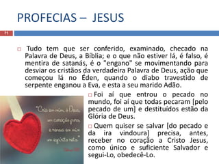 PROFECIAS – JESUS
71
 Tudo tem que ser conferido, examinado, checado na
Palavra de Deus, a Bíblia; e o que não estiver lá, é falso, é
mentira de satanás, é o "engano" se movimentando para
desviar os cristãos da verdadeira Palavra de Deus, ação que
começou lá no Éden, quando o diabo travestido de
serpente enganou a Eva, e esta a seu marido Adão.
 Foi aí que entrou o pecado no
mundo, foi aí que todas pecaram [pelo
pecado de um] e destituídos estão da
Glória de Deus.
 Quem quiser se salvar [do pecado e
da ira vindoura] precisa, antes,
receber no coração a Cristo Jesus,
como único e suficiente Salvador e
segui-Lo, obedecê-Lo.
 