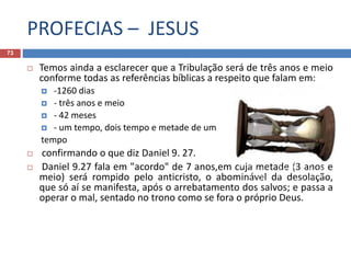 PROFECIAS – JESUS
73
 Temos ainda a esclarecer que a Tribulação será de três anos e meio
conforme todas as referências bíblicas a respeito que falam em:
 -1260 dias
 - três anos e meio
 - 42 meses
 - um tempo, dois tempo e metade de um
tempo
 confirmando o que diz Daniel 9. 27.
 Daniel 9.27 fala em "acordo" de 7 anos,em cuja metade (3 anos e
meio) será rompido pelo anticristo, o abominável da desolação,
que só aí se manifesta, após o arrebatamento dos salvos; e passa a
operar o mal, sentado no trono como se fora o próprio Deus.
 