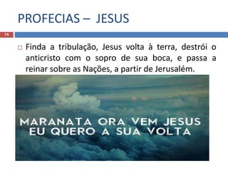 PROFECIAS – JESUS
74
 Finda a tribulação, Jesus volta à terra, destrói o
anticristo com o sopro de sua boca, e passa a
reinar sobre as Nações, a partir de Jerusalém.
 Maranata! Ora vem Senhor Jesus!
 