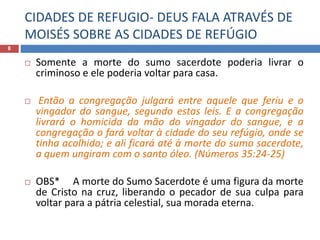 CIDADES DE REFUGIO- DEUS FALA ATRAVÉS DE
MOISÉS SOBRE AS CIDADES DE REFÚGIO
8
 Somente a morte do sumo sacerdote poderia livrar o
criminoso e ele poderia voltar para casa.
 Então a congregação julgará entre aquele que feriu e o
vingador do sangue, segundo estas leis. E a congregação
livrará o homicida da mão do vingador do sangue, e a
congregação o fará voltar à cidade do seu refúgio, onde se
tinha acolhido; e ali ficará até à morte do sumo sacerdote,
a quem ungiram com o santo óleo. (Números 35:24-25)
 OBS* A morte do Sumo Sacerdote é uma figura da morte
de Cristo na cruz, liberando o pecador de sua culpa para
voltar para a pátria celestial, sua morada eterna.
 