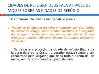CIDADES DE REFUGIO- DEUS FALA ATRAVÉS DE
MOISÉS SOBRE AS CIDADES DE REFÚGIO
9
 O criminoso não deveria sair da cidade jamais.
 Porém, se de alguma maneira o homicida sair dos limites
da cidade de refúgio, onde se tinha acolhido, E o vingador
do sangue o achar fora dos limites da cidade de seu
refúgio, e o matar, não será culpado do sangue. (Números
35:26-27)
 Se deixasse a proteção da cidade de refúgio (figura da
Igreja e do próprio Cristo), o pecador estava sujeito a ser
encontrado pelo vingador, que tinha todo o direito de lhe
matar, sem ser considerado culpado de nada.
 