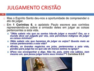 JULGAMENTO CRISTÃO
10
 Mas o Espírito Santo deu-nos a oportunidade de compreender o
ato de julgar.
 Em 1 Coríntios 6, o apóstolo Paulo escreve aos coríntios
repreendendo-os sobre a omissão deles em julgar as coisas
pertencentes a esta vida.
 "2Não sabeis vós que os santos hão-de julgar o mundo? Ora, se o
mundo deve ser julgado por vós, sois porventura indignos de julgar
as coisas mínimas?
 3Não sabeis vós que havemos de julgar os anjos? Quanto mais as
coisas pertencentes a esta vida?
 4Então, se tiverdes negócios em juízo, pertencentes a esta vida,
pondes para julgá-los os que são de menos estima na igreja?
 5Para vos envergonhar o digo. Não há, pois, entre vós sábios, nem
mesmo um, que possa julgar entre seus irmãos?"1 Coríntios 6:2-5
 