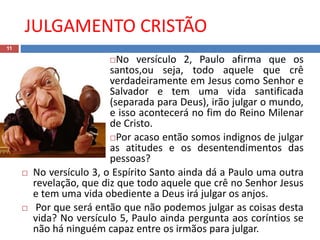 JULGAMENTO CRISTÃO
11
No versículo 2, Paulo afirma que os
santos,ou seja, todo aquele que crê
verdadeiramente em Jesus como Senhor e
Salvador e tem uma vida santificada
(separada para Deus), irão julgar o mundo,
e isso acontecerá no fim do Reino Milenar
de Cristo.
Por acaso então somos indignos de julgar
as atitudes e os desentendimentos das
pessoas?
 No versículo 3, o Espírito Santo ainda dá a Paulo uma outra
revelação, que diz que todo aquele que crê no Senhor Jesus
e tem uma vida obediente a Deus irá julgar os anjos.
 Por que será então que não podemos julgar as coisas desta
vida? No versículo 5, Paulo ainda pergunta aos coríntios se
não há ninguém capaz entre os irmãos para julgar.
 
