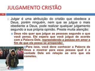 JULGAMENTO CRISTÃO
13
 Julgar é uma atribuição do cristão que obedece a
Deus, porém ninguém, nem que se julgue o mais
obediente a Deus, pode realizar qualquer julgamento
segundo a sua própria opinião. Preste muita atenção:
 Deus não quer que julgue as pessoas segundo o que
você pensa. Ele espera que você julgue de acordo
com a Palavra Dele, repreendendo a pessoa em amor a
fim de que ela possa se arrepender.
Para isso, você deve conhecer a Palavra de
Deus e mostrar para essa pessoa qual é a
vontade Dele em relação ao erro que ela
cometeu.
 