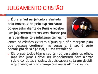 JULGAMENTO CRISTÃO
14
 É preferível ser julgado e alertado
pelo irmão usado pelo espirito santo
do que estar diante de Deus e receber
um julgamento eterno sem chance pra
arrependimento e infelizmente mesmo
entre os cristãos existem alguns que dão margem para
que pessoas continuem na cegueira. E isso é sério
demais pra deixar passar, é uma eternidade!
 Claro que todos têm o seu tempo para abrir os olhos,
mas isso jamais deve ser impedimento para alertar
sobre condutas erradas, depois cabe a cada um decidir
o que fazer, não nos compete a nós ir além do aviso.
 