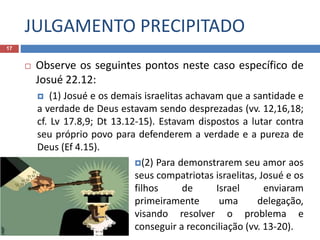 JULGAMENTO PRECIPITADO
17
 Observe os seguintes pontos neste caso específico de
Josué 22.12:
 (1) Josué e os demais israelitas achavam que a santidade e
a verdade de Deus estavam sendo desprezadas (vv. 12,16,18;
cf. Lv 17.8,9; Dt 13.12-15). Estavam dispostos a lutar contra
seu próprio povo para defenderem a verdade e a pureza de
Deus (Ef 4.15).
(2) Para demonstrarem seu amor aos
seus compatriotas israelitas, Josué e os
filhos de Israel enviaram
primeiramente uma delegação,
visando resolver o problema e
conseguir a reconciliação (vv. 13-20).
 