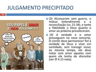 JULGAMENTO PRECIPITADO
18
 (3) Alcançaram sem guerra, o
mútuo entendimento e a
reconciliação (vv. 21-34), e tanto
a fidelidade a Deus quanto o
amor ao próximo prevaleceram.
 (4) A verdade e o amor
prosseguem no novo concerto.
O crente deve permanecer fiel à
verdade de Deus e viver em
santidade, sem transigir nisso;
ao mesmo tempo, ele deve
tratar com amor aqueles com
quem ele tenha de discordar
(ver Ef 4.15 nota).
 