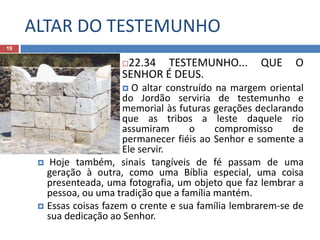 ALTAR DO TESTEMUNHO
19
22.34 TESTEMUNHO... QUE O
SENHOR É DEUS.
 O altar construído na margem oriental
do Jordão serviria de testemunho e
memorial às futuras gerações declarando
que as tribos a leste daquele rio
assumiram o compromisso de
permanecer fiéis ao Senhor e somente a
Ele servir.
 Hoje também, sinais tangíveis de fé passam de uma
geração à outra, como uma Bíblia especial, uma coisa
presenteada, uma fotografia, um objeto que faz lembrar a
pessoa, ou uma tradição que a família mantém.
 Essas coisas fazem o crente e sua família lembrarem-se de
sua dedicação ao Senhor.
 