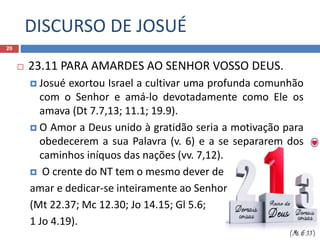 DISCURSO DE JOSUÉ
20
 23.11 PARA AMARDES AO SENHOR VOSSO DEUS.
 Josué exortou Israel a cultivar uma profunda comunhão
com o Senhor e amá-lo devotadamente como Ele os
amava (Dt 7.7,13; 11.1; 19.9).
 O Amor a Deus unido à gratidão seria a motivação para
obedecerem a sua Palavra (v. 6) e a se separarem dos
caminhos iníquos das nações (vv. 7,12).
 O crente do NT tem o mesmo dever de
amar e dedicar-se inteiramente ao Senhor
(Mt 22.37; Mc 12.30; Jo 14.15; Gl 5.6;
1 Jo 4.19).
 
