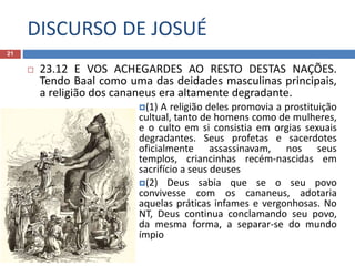 DISCURSO DE JOSUÉ
21
 23.12 E VOS ACHEGARDES AO RESTO DESTAS NAÇÕES.
Tendo Baal como uma das deidades masculinas principais,
a religião dos cananeus era altamente degradante.
(1) A religião deles promovia a prostituição
cultual, tanto de homens como de mulheres,
e o culto em si consistia em orgias sexuais
degradantes. Seus profetas e sacerdotes
oficialmente assassinavam, nos seus
templos, criancinhas recém-nascidas em
sacrifício a seus deuses
(2) Deus sabia que se o seu povo
convivesse com os cananeus, adotaria
aquelas práticas infames e vergonhosas. No
NT, Deus continua conclamando seu povo,
da mesma forma, a separar-se do mundo
ímpio
 