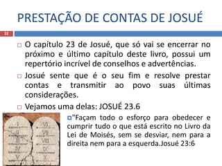 PRESTAÇÃO DE CONTAS DE JOSUÉ
22
 O capítulo 23 de Josué, que só vai se encerrar no
próximo e último capítulo deste livro, possui um
repertório incrível de conselhos e advertências.
 Josué sente que é o seu fim e resolve prestar
contas e transmitir ao povo suas últimas
considerações.
 Vejamos uma delas: JOSUÉ 23.6
"Façam todo o esforço para obedecer e
cumprir tudo o que está escrito no Livro da
Lei de Moisés, sem se desviar, nem para a
direita nem para a esquerda.Josué 23:6
 