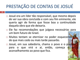PRESTAÇÃO DE CONTAS DE JOSUÉ
23
 Josué era um líder tão responsável, que mesmo depois
de ver sua obra concluída e com seu fim eminente, ele
queria agir de forma que fosse boa a continuidade
daquela obra que ele deixaria.
 Ele faz recomendações que julgava necessárias para
um bom futuro de Israel.
 Muitos tentam se eternizar no poder esquecendo-se
de que mais cedo ou mais tarde passarão.
 Josué, em sua sabedoria, chama o povo e o prepara
para o que virá e aí, então, começa o seu
aconselhamento ao povo que fica.
 