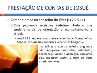 PRESTAÇÃO DE CONTAS DE JOSUÉ
24
 Temor e amor no conselho do líder (Js 23.8,11)
 Dois pequenos versículos sintetizam tudo o que
poderia servir de orientação e aconselhamento a
Israel.
 Josué 23.8: Aquele povo precisaria continuar “apegado” ao
Senhor, se quisesse continuar a receber as bênçãos e
 maravilhas a que se referira o grande
líder. Apegar-se quer dizer, submissão,
obediência, louvor e adoração. Enquanto
eles andassem assim, a mão de Deus
estaria com eles.
 
