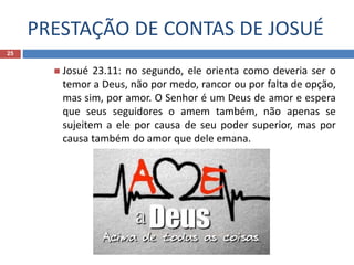 PRESTAÇÃO DE CONTAS DE JOSUÉ
25
 Josué 23.11: no segundo, ele orienta como deveria ser o
temor a Deus, não por medo, rancor ou por falta de opção,
mas sim, por amor. O Senhor é um Deus de amor e espera
que seus seguidores o amem também, não apenas se
sujeitem a ele por causa de seu poder superior, mas por
causa também do amor que dele emana.
 