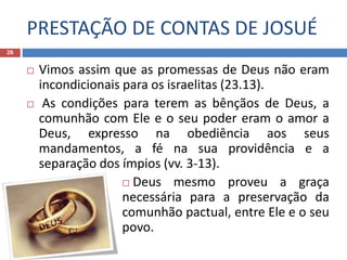 PRESTAÇÃO DE CONTAS DE JOSUÉ
26
 Vimos assim que as promessas de Deus não eram
incondicionais para os israelitas (23.13).
 As condições para terem as bênçãos de Deus, a
comunhão com Ele e o seu poder eram o amor a
Deus, expresso na obediência aos seus
mandamentos, a fé na sua providência e a
separação dos ímpios (vv. 3-13).
 Deus mesmo proveu a graça
necessária para a preservação da
comunhão pactual, entre Ele e o seu
povo.
 