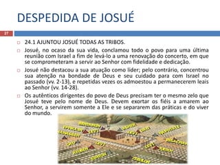 DESPEDIDA DE JOSUÉ
27
 24.1 AJUNTOU JOSUÉ TODAS AS TRIBOS.
 Josué, no ocaso da sua vida, conclamou todo o povo para uma última
reunião com Israel a fim de levá-lo a uma renovação do concerto, em que
se comprometeram a servir ao Senhor com fidelidade e dedicação.
 Josué não destacou a sua atuação como líder; pelo contrário, concentrou
sua atenção na bondade de Deus e seu cuidado para com Israel no
passado (vv. 2-13), e repetidas vezes os admoestou a permanecerem leais
ao Senhor (vv. 14-28).
 Os autênticos dirigentes do povo de Deus precisam ter o mesmo zelo que
Josué teve pelo nome de Deus. Devem exortar os fiéis a amarem ao
Senhor, a servirem somente a Ele e se separarem das práticas e do viver
do mundo.
 