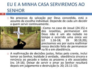 EU E A MINHA CASA SERVIREMOS AO
SENHOR28
 No processo da salvação por Deus concedida, está o
assunto da escolha individual. Depende de cada um decidir
a quem servir continuamente.
Como no caso de Josué (24.15) e
dos israelitas, permanecer em
Deus não é um ato isolado no
tempo e ocorrido uma única vez
(cf. 1.16-18; Dt 30.19,20);
precisamos vez por outra reafirmar
nossa decisão feita de permanecer
na fé e em obediência.
 A reafirmação de decisões justas, feitas pelo crente, inclui
temor ao Senhor, lealdade à verdade, obediência sincera e
renúncia ao pecado e todos os prazeres a ele associados
(vv. 14-16). Deixar de servir e amar ao Senhor resultará
depois em julgamento e destruição (v. 20; 23.11-13).
 