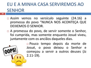 EU E A MINHA CASA SERVIREMOS AO
SENHOR29
 Assim vemos no versículo seguinte (24.16) a
promessa do povo “NUNCA NOS ACONTEÇA QUE
DEIXEMOS O SENHOR.
 A promessa do povo, de servir somente o Senhor,
foi cumprida, mas somente enquanto Josué viveu,
juntamente com os anciãos daqueles dias.
 Pouco tempo depois da morte de
Josué, o povo deixou o Senhor e
começou a servir a outros deuses (Jz
2.11-19).
 