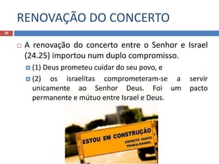 RENOVAÇÃO DO CONCERTO
30
 A renovação do concerto entre o Senhor e Israel
(24.25) importou num duplo compromisso.
 (1) Deus prometeu cuidar do seu povo, e
 (2) os israelitas comprometeram-se a servir
unicamente ao Senhor Deus. Foi um pacto
permanente e mútuo entre Israel e Deus.
 