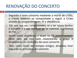 RENOVAÇÃO DO CONCERTO
31
 Segundo o novo concerto mediante a morte de Cristo,
o crente também se compromete a seguir a Cristo
através do arrependimento, fé e obediência.
 Ele, por sua vez, comprometeu-se a ser nosso Senhor
e Salvador e a nos conduzir ao lar celestial, à presença
do Pai.
 Assim como aconteceu a Israel no AT, primeiramente
Deus veio até nós com misericórdia e graça e
estabeleceu as condições do novo concerto.
 Nós, como Israel dos tempos antigos, devemos viver
segundo os princípios do concerto
 