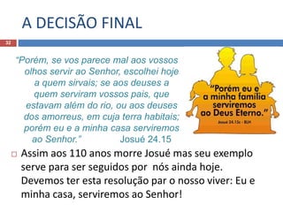 A DECISÃO FINAL
32
 Assim aos 110 anos morre Josué mas seu exemplo
serve para ser seguidos por nós ainda hoje.
Devemos ter esta resolução par o nosso viver: Eu e
minha casa, serviremos ao Senhor!
“Porém, se vos parece mal aos vossos
olhos servir ao Senhor, escolhei hoje
a quem sirvais; se aos deuses a
quem serviram vossos pais, que
estavam além do rio, ou aos deuses
dos amorreus, em cuja terra habitais;
porém eu e a minha casa serviremos
ao Senhor.” Josué 24.15
 