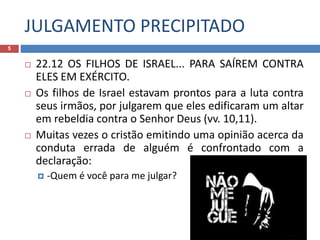 JULGAMENTO PRECIPITADO
5
 22.12 OS FILHOS DE ISRAEL... PARA SAÍREM CONTRA
ELES EM EXÉRCITO.
 Os filhos de Israel estavam prontos para a luta contra
seus irmãos, por julgarem que eles edificaram um altar
em rebeldia contra o Senhor Deus (vv. 10,11).
 Muitas vezes o cristão emitindo uma opinião acerca da
conduta errada de alguém é confrontado com a
declaração:
 -Quem é você para me julgar?
 