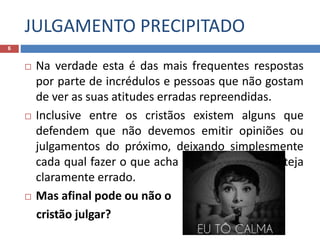 JULGAMENTO PRECIPITADO
6
 Na verdade esta é das mais frequentes respostas
por parte de incrédulos e pessoas que não gostam
de ver as suas atitudes erradas repreendidas.
 Inclusive entre os cristãos existem alguns que
defendem que não devemos emitir opiniões ou
julgamentos do próximo, deixando simplesmente
cada qual fazer o que acha certo, ainda que esteja
claramente errado.
 Mas afinal pode ou não o
cristão julgar?
 