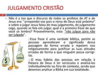 JULGAMENTO CRISTÃO
8
 Não é a toa que o discurso de todos os profetas do AT e de
Jesus era: "arrependei-vos pois o reino de Deus está próximo"
e sobre o julgar Jesus falou do mau julgamento, do julgamento
cego, quando se fala em julgar, qual é a primeira frase de que
você se lembra? Provavelmente, esta: "não julgue para não
ser julgado".
Essa frase é uma verdade bíblica, porém as
pessoas aprenderam o significado dessa
passagem de forma errada e repetem isso
religiosamente para justificar as suas atitudes
erradas de forma a que ninguém possa corrigi-
las.
 O mau hábito das pessoas em relação à
Palavra de Deus é ler versículos e analisá-los
individualmente ou fora de contexto, sendo que
devemos analisar a Bíblia em sua totalidade.
 
