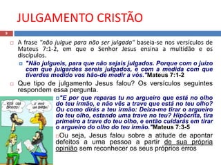 JULGAMENTO CRISTÃO
9
 A frase "não julgue para não ser julgado" baseia-se nos versículos de
Mateus 7:1-2, em que o Senhor Jesus ensina a multidão e os
discípulos.
 "Não julgueis, para que não sejais julgados. Porque com o juízo
com que julgardes sereis julgados, e com a medida com que
tiverdes medido vos hão-de medir a vós."Mateus 7:1-2
 Que tipo de julgamento Jesus falou? Os versículos seguintes
respondem essa pergunta.
"E por que reparas tu no argueiro que está no olho
do teu irmão, e não vês a trave que está no teu olho?
Ou como dirás a teu irmão: Deixa-me tirar o argueiro
do teu olho, estando uma trave no teu? Hipócrita, tira
primeiro a trave do teu olho, e então cuidarás em tirar
o argueiro do olho do teu irmão."Mateus 7:3-5
Ou seja, Jesus falou sobre a atitude de apontar
defeitos a uma pessoa a partir de sua própria
opinião sem reconhecer os seus próprios erros
 