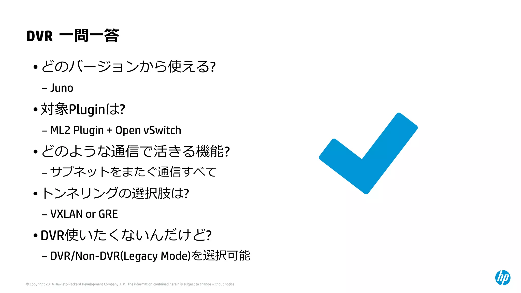 © Copyright 2014 Hewlett-Packard Development Company, L.P. The information contained herein is subject to change without notice. 
DVR一問一答 
•どのバージョンから使える? 
–Juno 
•対象Pluginは? 
–ML2Plugin + Open vSwitch 
•どのような通信で活きる機能? 
–サブネットをまたぐ通信すべて 
•トンネリングの選択肢は? 
–VXLAN or GRE 
•DVR使いたくないんだけど? 
–DVR/Non-DVR(Legacy Mode)を選択可能  