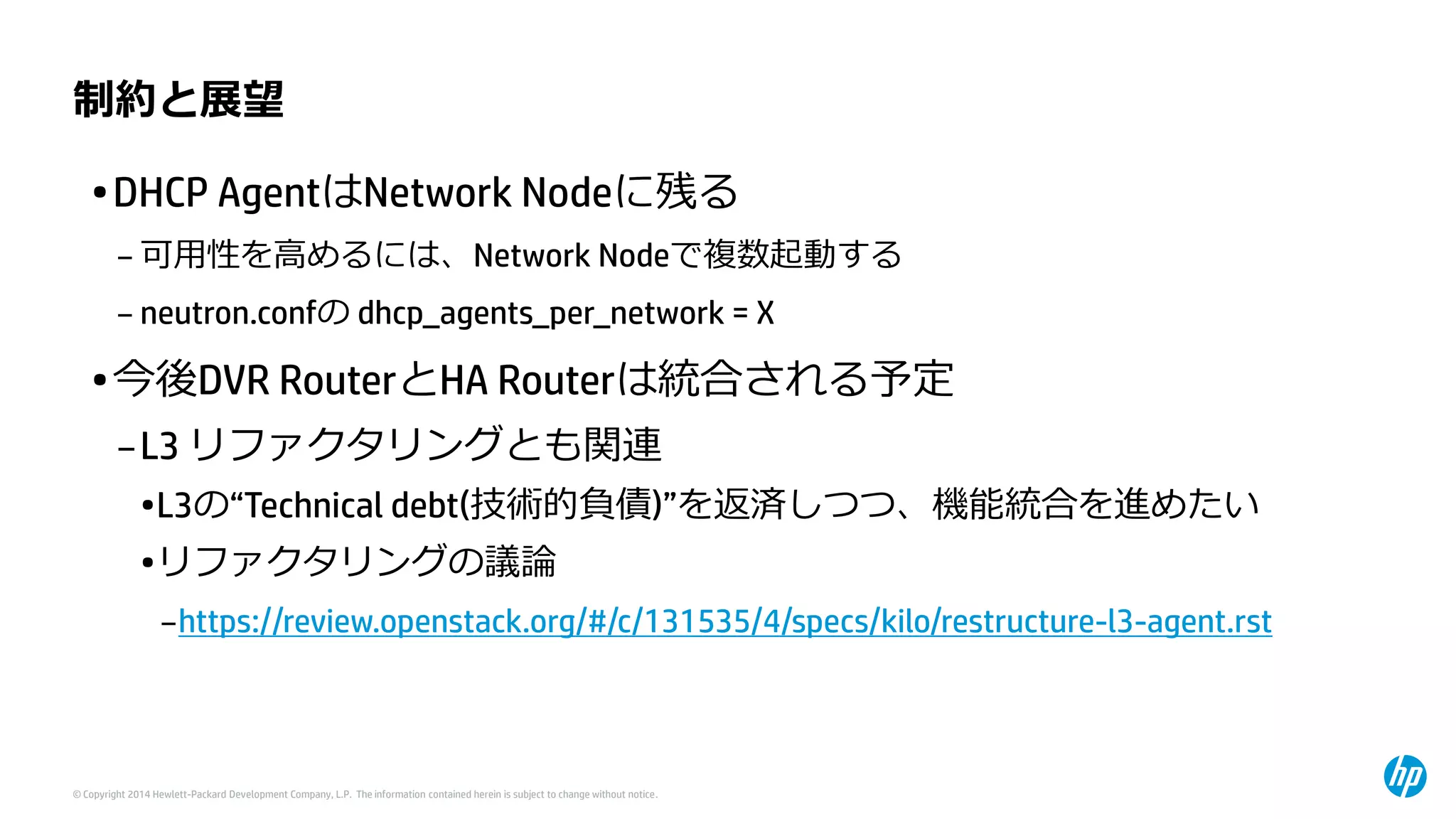 © Copyright 2014 Hewlett-Packard Development Company, L.P. The information contained herein is subject to change without notice. 
制約と展望 
•DHCP AgentはNetwork Nodeに残る 
–可用性を高めるには、Network Nodeで複数起動する 
–neutron.confのdhcp_agents_per_network= X 
•今後DVR RouterとHA Routerは統合される予定 
–L3 リファクタリングとも関連 
•L3の“Technical debt(技術的負債)”を返済しつつ、機能統合を進めたい 
•リファクタリングの議論 
–https://review.openstack.org/#/c/131535/4/specs/kilo/restructure-l3-agent.rst  