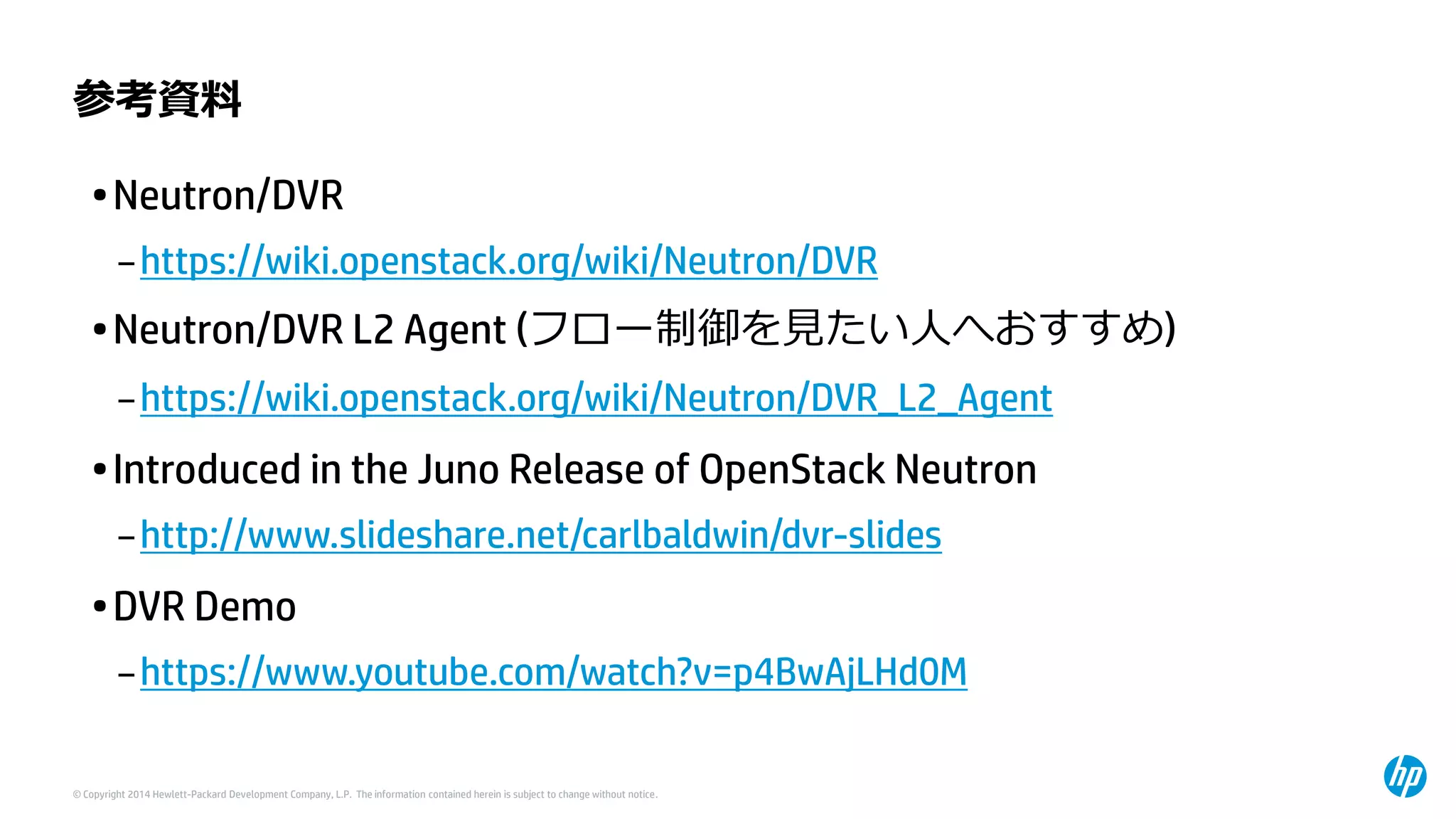© Copyright 2014 Hewlett-Packard Development Company, L.P. The information contained herein is subject to change without notice. 
参考資料 
•Neutron/DVR 
–https://wiki.openstack.org/wiki/Neutron/DVR 
•Neutron/DVR L2 Agent(フロー制御を見たい人へおすすめ) 
–https://wiki.openstack.org/wiki/Neutron/DVR_L2_Agent 
•Introduced in the Juno Release of OpenStackNeutron 
–http://www.slideshare.net/carlbaldwin/dvr-slides 
•DVR Demo 
–https://www.youtube.com/watch?v=p4BwAjLHd0M  