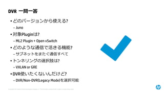 © Copyright 2014 Hewlett-Packard Development Company, L.P. The information contained herein is subject to change without notice. 
DVR一問一答 
•どのバージョンから使える? 
–Juno 
•対象Pluginは? 
–ML2Plugin + Open vSwitch 
•どのような通信で活きる機能? 
–サブネットをまたぐ通信すべて 
•トンネリングの選択肢は? 
–VXLAN or GRE 
•DVR使いたくないんだけど? 
–DVR/Non-DVR(Legacy Mode)を選択可能  