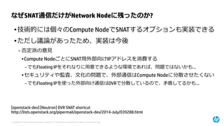 © Copyright 2014 Hewlett-Packard Development Company, L.P. The information contained herein is subject to change without notice. 
なぜSNAT通信だけがNetwork Nodeに残ったのか? 
[openstack-dev] [Neutron] DVR SNAT shortcut 
http://lists.openstack.org/pipermail/openstack-dev/2014-July/039288.html 
•技術的には個々のCompute NodeでSNATするオプションも実装できる 
•ただし議論があったため、実装は今後 
–否定派の意見 
•Compute NodeごとにSNAT用外部向けIPアドレスを消費する 
–でもFloating IPをそれなりに用意できるような環境であれば、問題ではないかも… 
•セキュリティや監査、文化の問題で、外部通信はCompute Nodeに分散させたくない 
–でもFloating IPを使った外部向け通信はDVRで分散しているので、矛盾してるかも…  