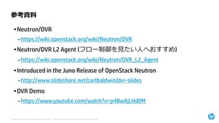 © Copyright 2014 Hewlett-Packard Development Company, L.P. The information contained herein is subject to change without notice. 
参考資料 
•Neutron/DVR 
–https://wiki.openstack.org/wiki/Neutron/DVR 
•Neutron/DVR L2 Agent(フロー制御を見たい人へおすすめ) 
–https://wiki.openstack.org/wiki/Neutron/DVR_L2_Agent 
•Introduced in the Juno Release of OpenStackNeutron 
–http://www.slideshare.net/carlbaldwin/dvr-slides 
•DVR Demo 
–https://www.youtube.com/watch?v=p4BwAjLHd0M  
