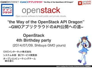 the Way of the OpenStack API Dragon
(2014/07/09, Shibuya GMO yours)
GMOインターネット株式会社
システム本部　第2サービス開発部
オープンコンピューティングチーム
　郷古直仁
　
openstack!
Open source software to build public and private clouds.
OpenStack !
4th Birthday party
“the Way of the OpenStack API Dragon”!
~GMOアプリクラウドのAPI公開への道~
 