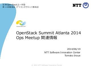 © 2014 NTT Software Innovation Center
OpenStack Summit Atlanta 2014
Ops Meetup 関連情報
2014/06/19
NTT Software Innovation Center
Tomoko Inoue
日本OpenStackユーザ会
第１８回勉強会（アトランタサミット報告会）
 
