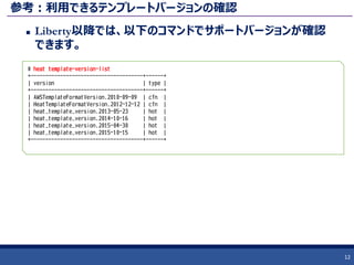 参考：利用できるテンプレートバージョンの確認
 Liberty以降では、以下のコマンドでサポートバージョンが確認
できます。
12
# heat template-version-list
+--------------------------------------+------+
| version | type |
+--------------------------------------+------+
| AWSTemplateFormatVersion.2010-09-09 | cfn |
| HeatTemplateFormatVersion.2012-12-12 | cfn |
| heat_template_version.2013-05-23 | hot |
| heat_template_version.2014-10-16 | hot |
| heat_template_version.2015-04-30 | hot |
| heat_template_version.2015-10-15 | hot |
+--------------------------------------+------+
 
